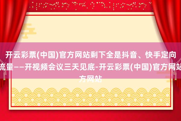 开云彩票(中国)官方网站剩下全是抖音、快手定向流量——开视频会议三天见底-开云彩票(中国)官方网站