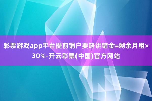 彩票游戏app平台提前销户要赔讲错金=剩余月租×30%-开云彩票(中国)官方网站