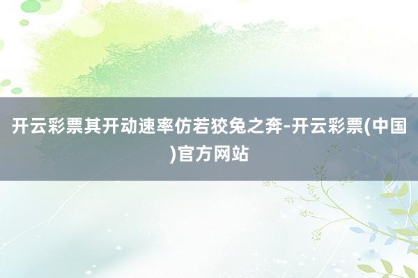 开云彩票其开动速率仿若狡兔之奔-开云彩票(中国)官方网站