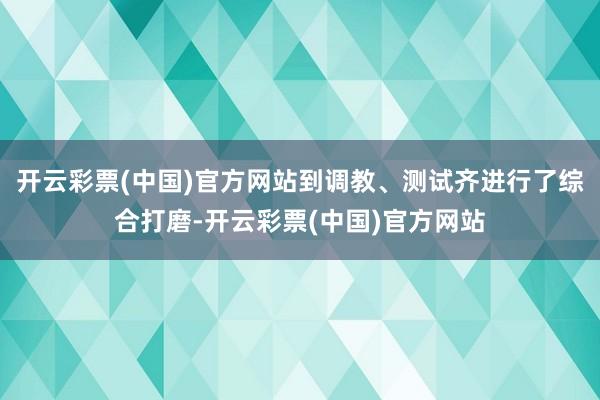 开云彩票(中国)官方网站到调教、测试齐进行了综合打磨-开云彩票(中国)官方网站