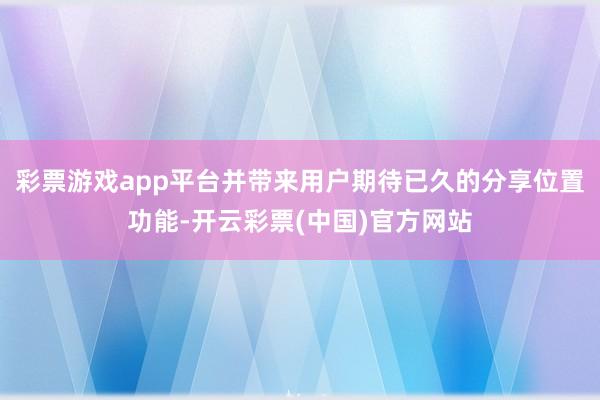 彩票游戏app平台并带来用户期待已久的分享位置功能-开云彩票(中国)官方网站