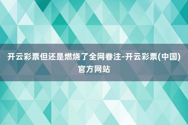开云彩票但还是燃烧了全网眷注-开云彩票(中国)官方网站