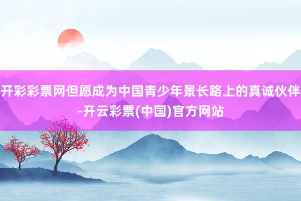 开彩彩票网但愿成为中国青少年景长路上的真诚伙伴-开云彩票(中国)官方网站