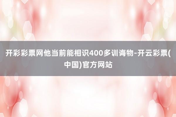 开彩彩票网他当前能相识400多训诲物-开云彩票(中国)官方网站