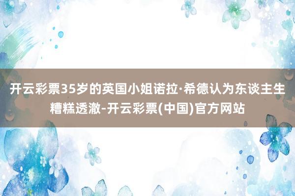 开云彩票35岁的英国小姐诺拉·希德认为东谈主生糟糕透澈-开云彩票(中国)官方网站