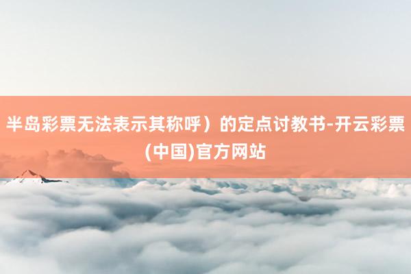 半岛彩票无法表示其称呼）的定点讨教书-开云彩票(中国)官方网站