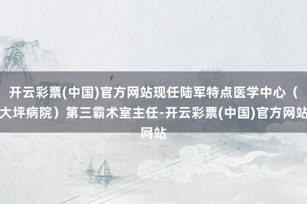 开云彩票(中国)官方网站现任陆军特点医学中心（大坪病院）第三霸术室主任-开云彩票(中国)官方网站