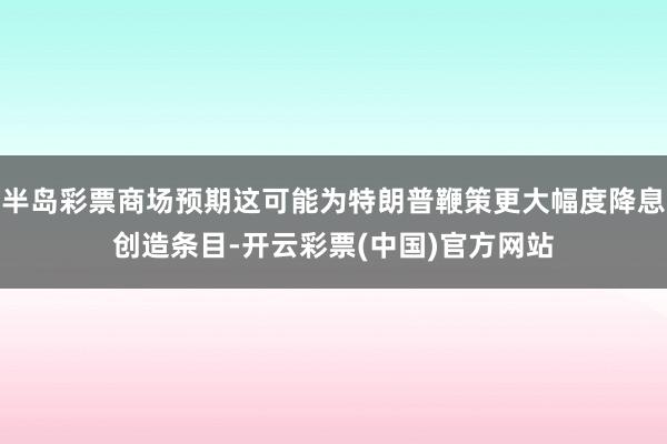 半岛彩票商场预期这可能为特朗普鞭策更大幅度降息创造条目-开云彩票(中国)官方网站