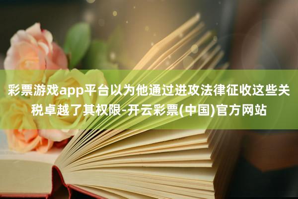 彩票游戏app平台以为他通过进攻法律征收这些关税卓越了其权限-开云彩票(中国)官方网站