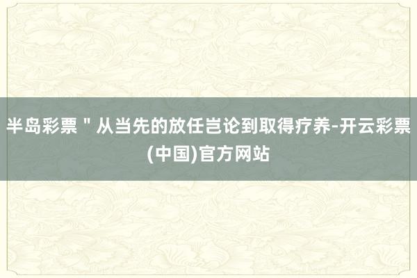 半岛彩票＂从当先的放任岂论到取得疗养-开云彩票(中国)官方网站