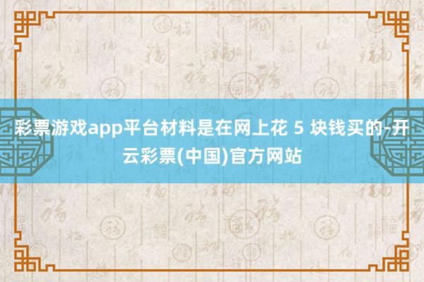 彩票游戏app平台材料是在网上花 5 块钱买的-开云彩票(中国)官方网站
