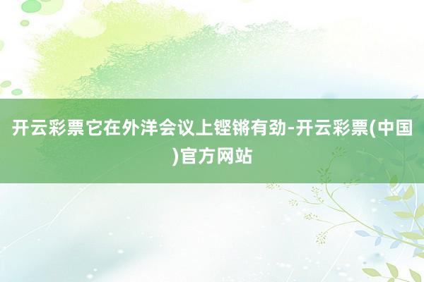 开云彩票它在外洋会议上铿锵有劲-开云彩票(中国)官方网站