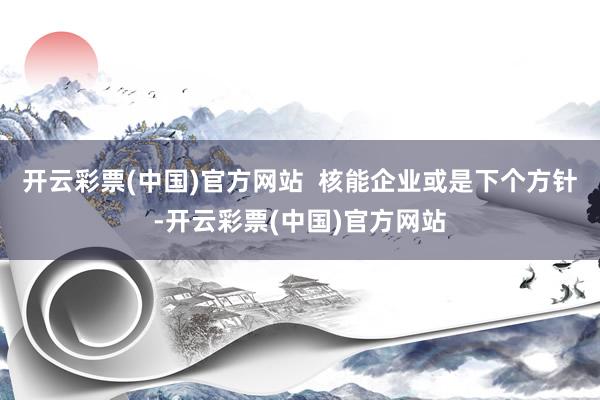 开云彩票(中国)官方网站  核能企业或是下个方针-开云彩票(中国)官方网站