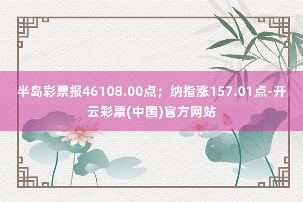 半岛彩票报46108.00点；纳指涨157.01点-开云彩票(中国)官方网站