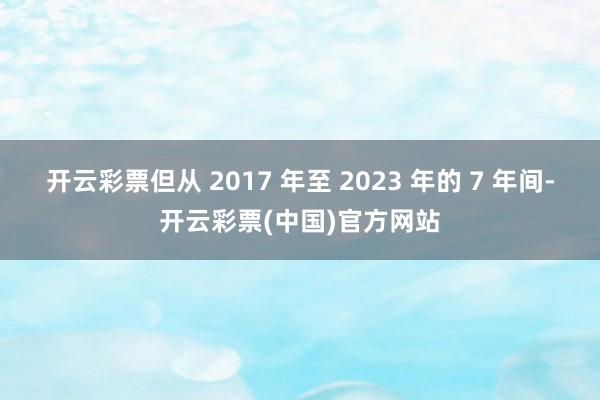开云彩票但从 2017 年至 2023 年的 7 年间-开云彩票(中国)官方网站
