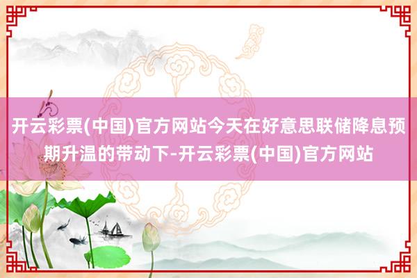 开云彩票(中国)官方网站今天在好意思联储降息预期升温的带动下-开云彩票(中国)官方网站