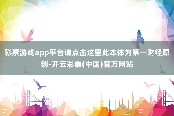 彩票游戏app平台请点击这里此本体为第一财经原创-开云彩票(中国)官方网站