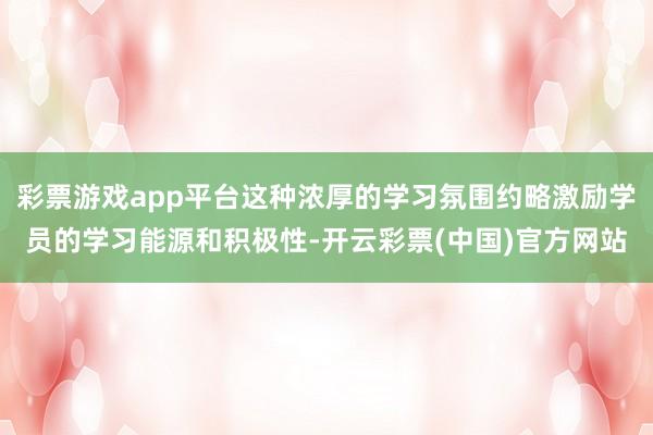 彩票游戏app平台这种浓厚的学习氛围约略激励学员的学习能源和积极性-开云彩票(中国)官方网站