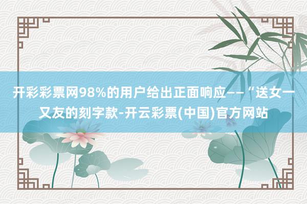 开彩彩票网98%的用户给出正面响应——“送女一又友的刻字款-开云彩票(中国)官方网站