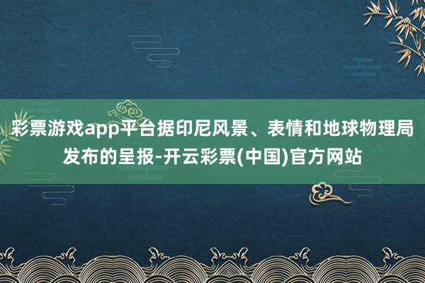 彩票游戏app平台据印尼风景、表情和地球物理局发布的呈报-开云彩票(中国)官方网站