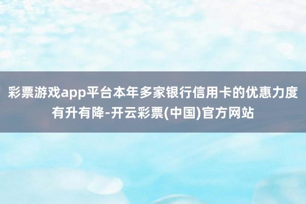 彩票游戏app平台本年多家银行信用卡的优惠力度有升有降-开云彩票(中国)官方网站