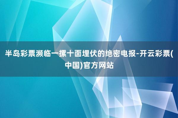 半岛彩票濒临一摞十面埋伏的绝密电报-开云彩票(中国)官方网站