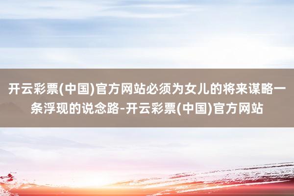开云彩票(中国)官方网站必须为女儿的将来谋略一条浮现的说念路-开云彩票(中国)官方网站
