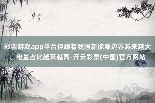 彩票游戏app平台但跟着我国新能源边界越来越大、电量占比越来越高-开云彩票(中国)官方网站
