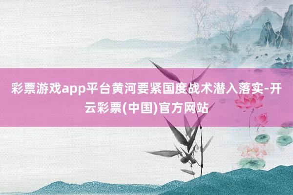 彩票游戏app平台黄河要紧国度战术潜入落实-开云彩票(中国)官方网站