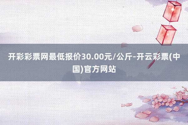 开彩彩票网最低报价30.00元/公斤-开云彩票(中国)官方网站