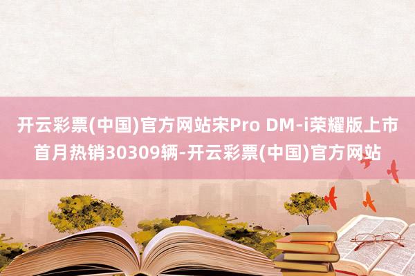 开云彩票(中国)官方网站宋Pro DM-i荣耀版上市首月热销30309辆-开云彩票(中国)官方网站