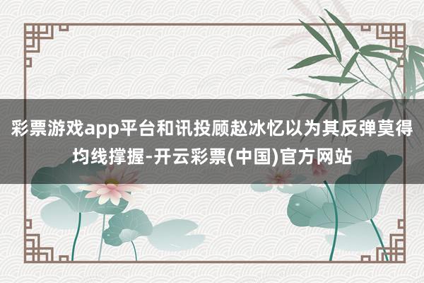 彩票游戏app平台和讯投顾赵冰忆以为其反弹莫得均线撑握-开云彩票(中国)官方网站