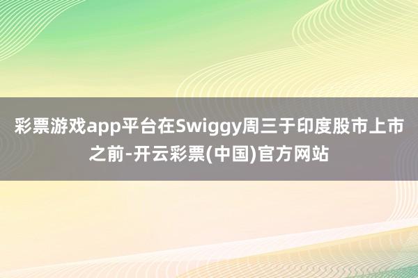 彩票游戏app平台在Swiggy周三于印度股市上市之前-开云彩票(中国)官方网站