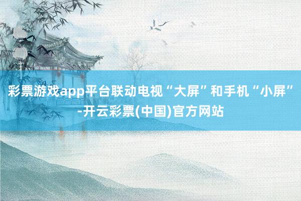 彩票游戏app平台联动电视“大屏”和手机“小屏”-开云彩票(中国)官方网站