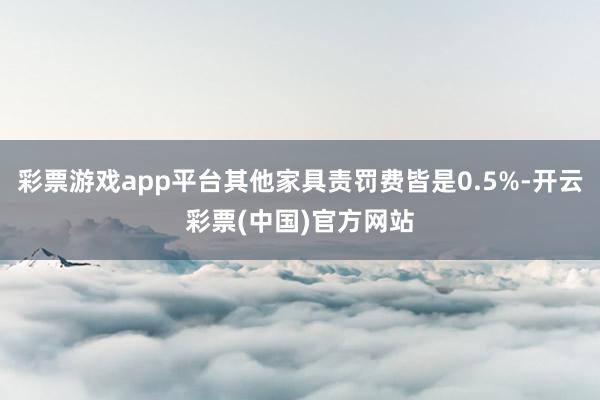 彩票游戏app平台其他家具责罚费皆是0.5%-开云彩票(中国)官方网站