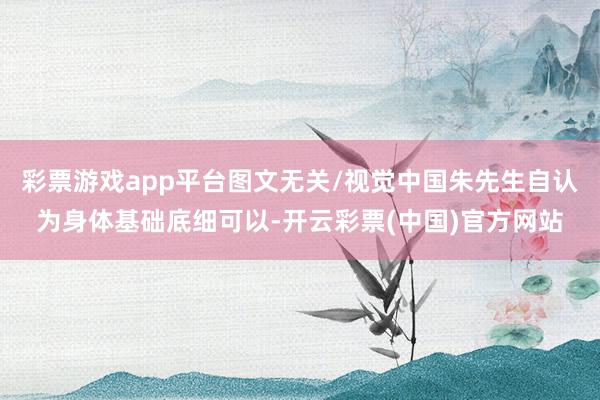 彩票游戏app平台图文无关/视觉中国朱先生自认为身体基础底细可以-开云彩票(中国)官方网站