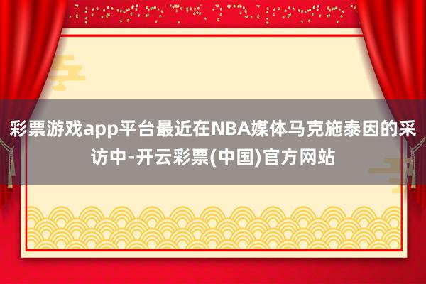 彩票游戏app平台最近在NBA媒体马克施泰因的采访中-开云彩票(中国)官方网站
