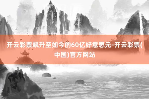 开云彩票飙升至如今的60亿好意思元-开云彩票(中国)官方网站