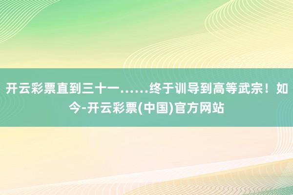 开云彩票直到三十一……终于训导到高等武宗！如今-开云彩票(中国)官方网站