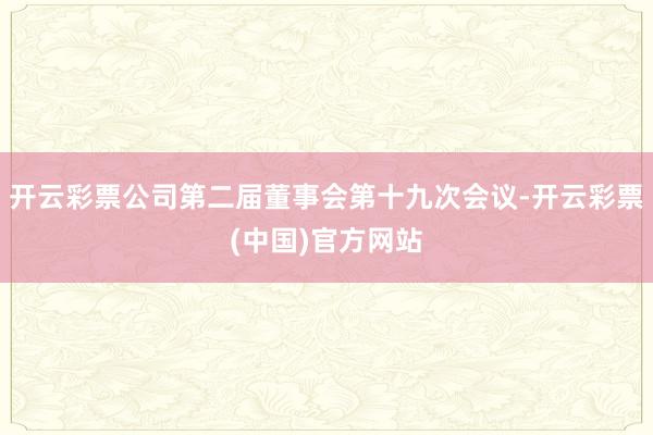 开云彩票公司第二届董事会第十九次会议-开云彩票(中国)官方网站