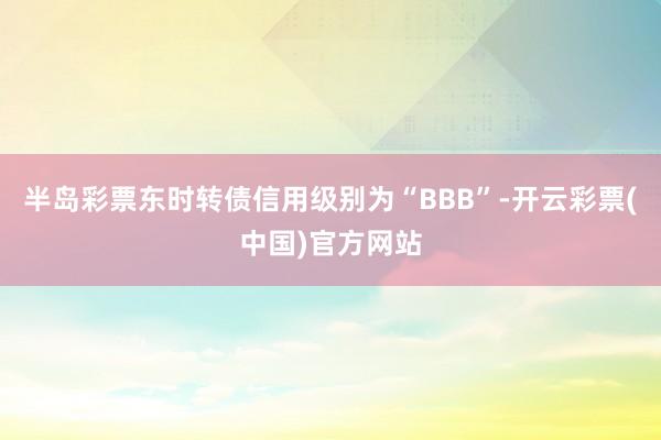 半岛彩票东时转债信用级别为“BBB”-开云彩票(中国)官方网站
