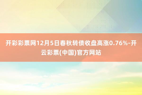 开彩彩票网12月5日春秋转债收盘高涨0.76%-开云彩票(中国)官方网站