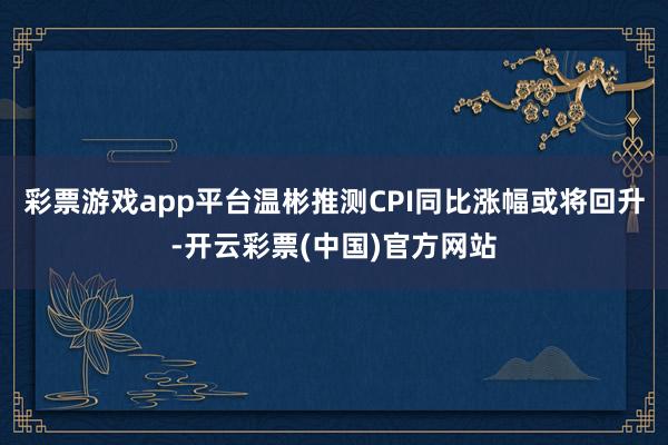 彩票游戏app平台温彬推测CPI同比涨幅或将回升-开云彩票(中国)官方网站