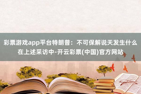 彩票游戏app平台特朗普：不可保解说天发生什么在上述采访中-开云彩票(中国)官方网站