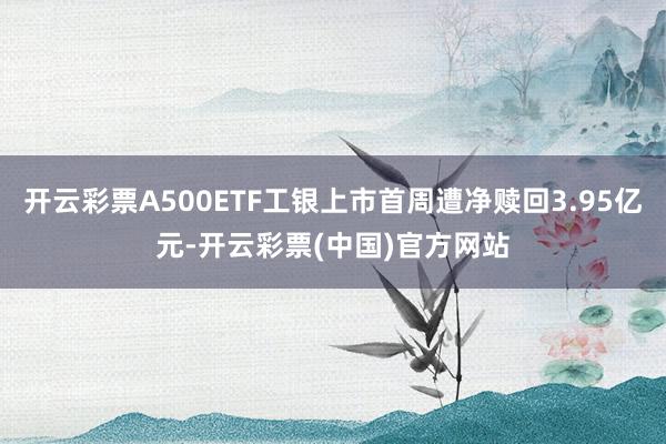 开云彩票A500ETF工银上市首周遭净赎回3.95亿元-开云彩票(中国)官方网站