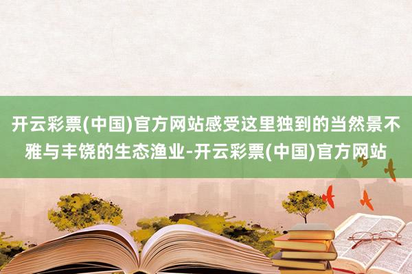 开云彩票(中国)官方网站感受这里独到的当然景不雅与丰饶的生态渔业-开云彩票(中国)官方网站