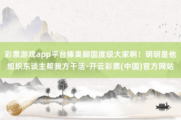 彩票游戏app平台捧臭脚国度级大家啊！明明是他组织东谈主帮我方干活-开云彩票(中国)官方网站