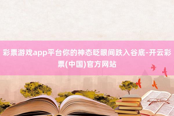 彩票游戏app平台你的神态眨眼间跌入谷底-开云彩票(中国)官方网站