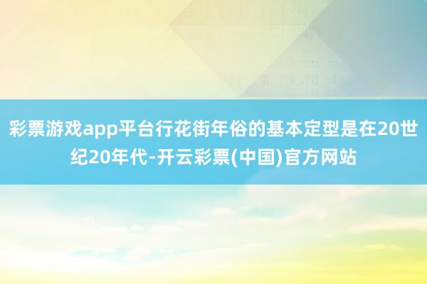彩票游戏app平台行花街年俗的基本定型是在20世纪20年代-开云彩票(中国)官方网站