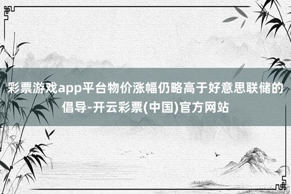 彩票游戏app平台物价涨幅仍略高于好意思联储的倡导-开云彩票(中国)官方网站